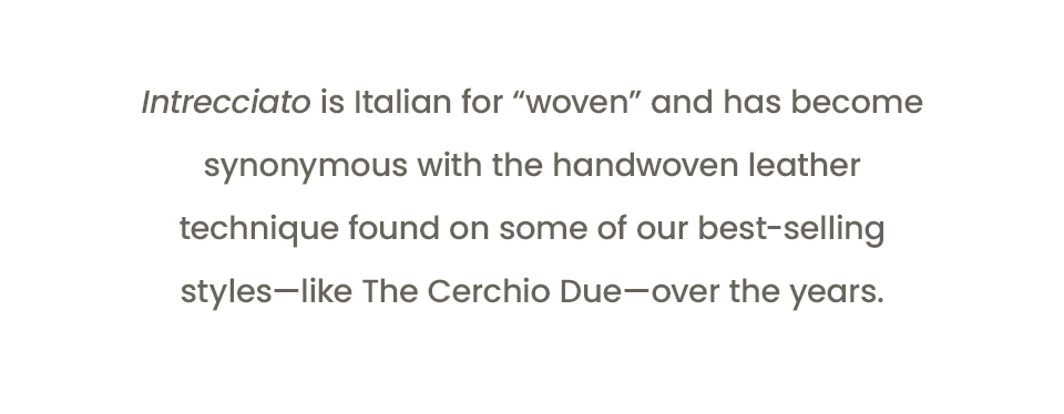 Intrecciato is Italian for “woven” and has become synonymous with the handwoven leather technique found on some of our best-selling styles—like The Cerchio Due—over the years.