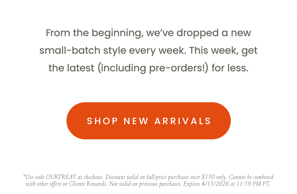 From the beginning, we’ve dropped a new small-batch style every week. This week, get the latest (including pre-orders!) for less.  < Shop New Arrivals >  *Use code OURTREAT at checkout. Discount valid on full-price purchases over $150 only. Cannot be combined with other offers or Cliente Rewards. Not valid on previous purchases. Expires 4/15/2026 at 11:59 PM PT.