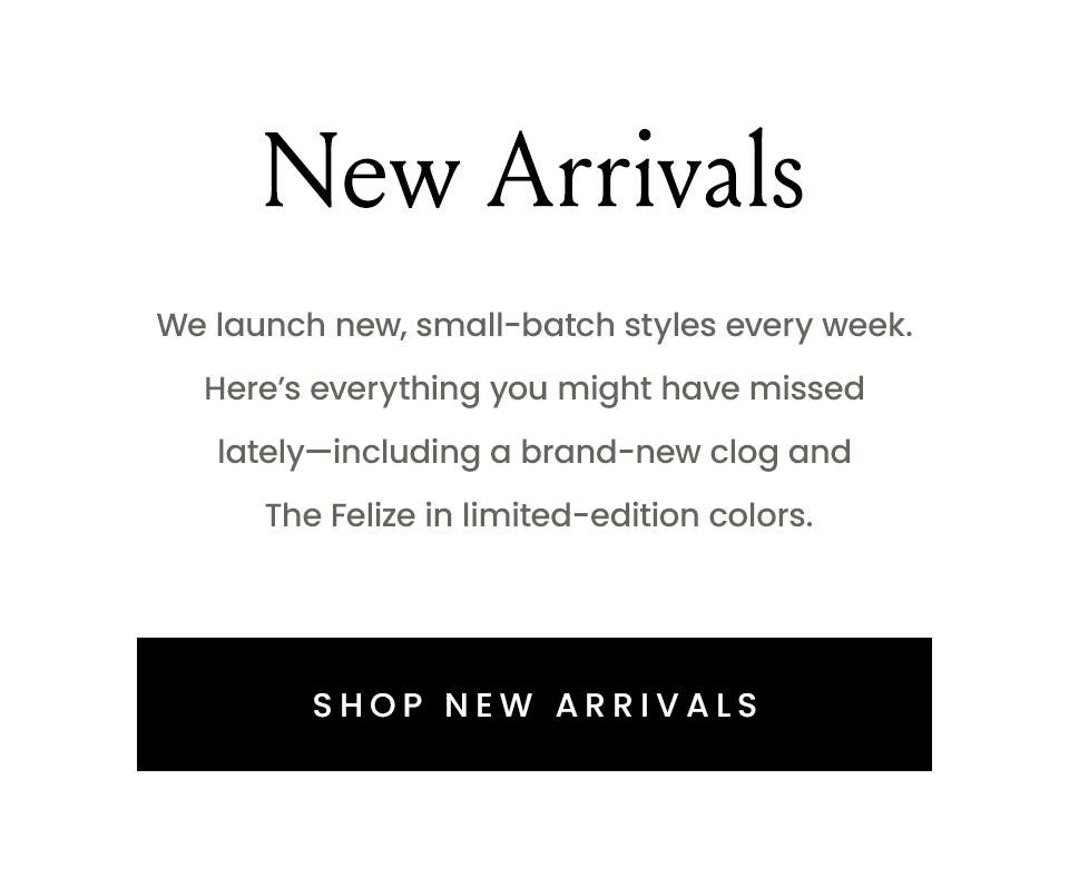 New Arrivals  We launch new, small-batch styles every week. Here’s everything you might have missed lately—including a brand-new clog and The Felize in limited-edition colors. 