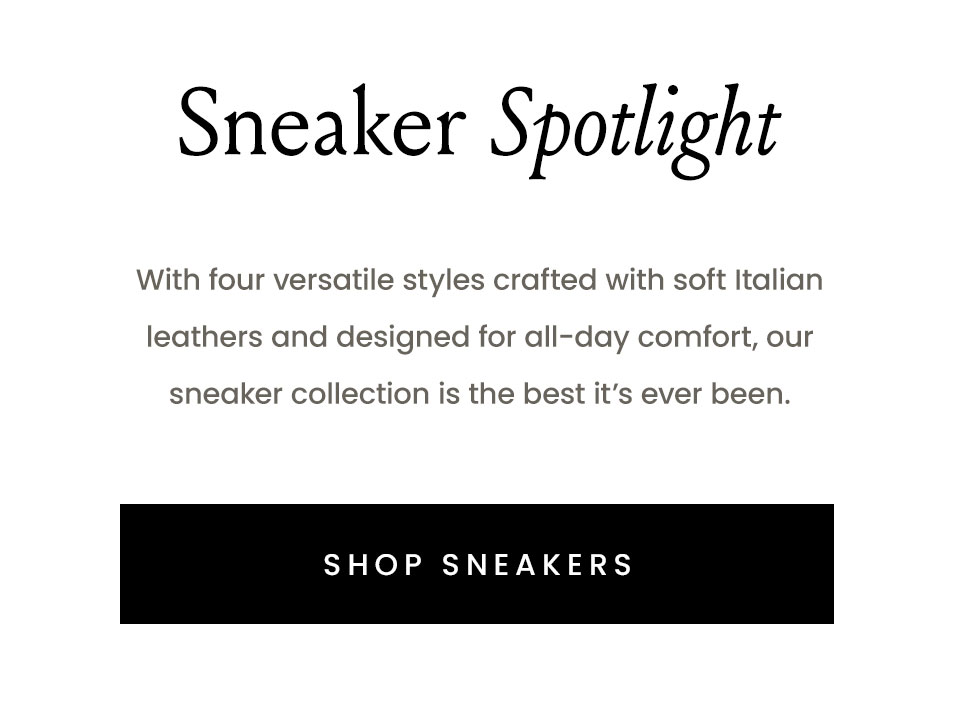 Sneaker Spotlight - With four versatile styles crafted with soft Italian leathers and designed for all-day comfort, our sneaker collection is the best it’s ever been.   Shop Sneakers 