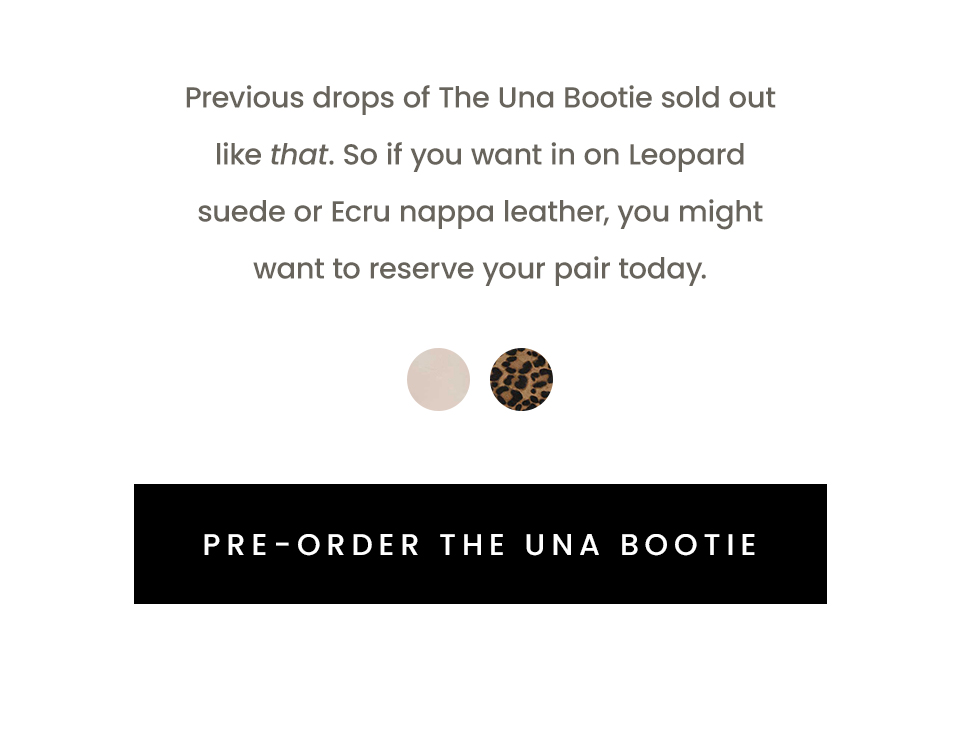 Previous drops of The Una Bootie sold out like that. So if you want in on Leopard suede or Ecru nappa leather, you might want to reserve your pair today.   < Pre-Order The Una Bootie > 