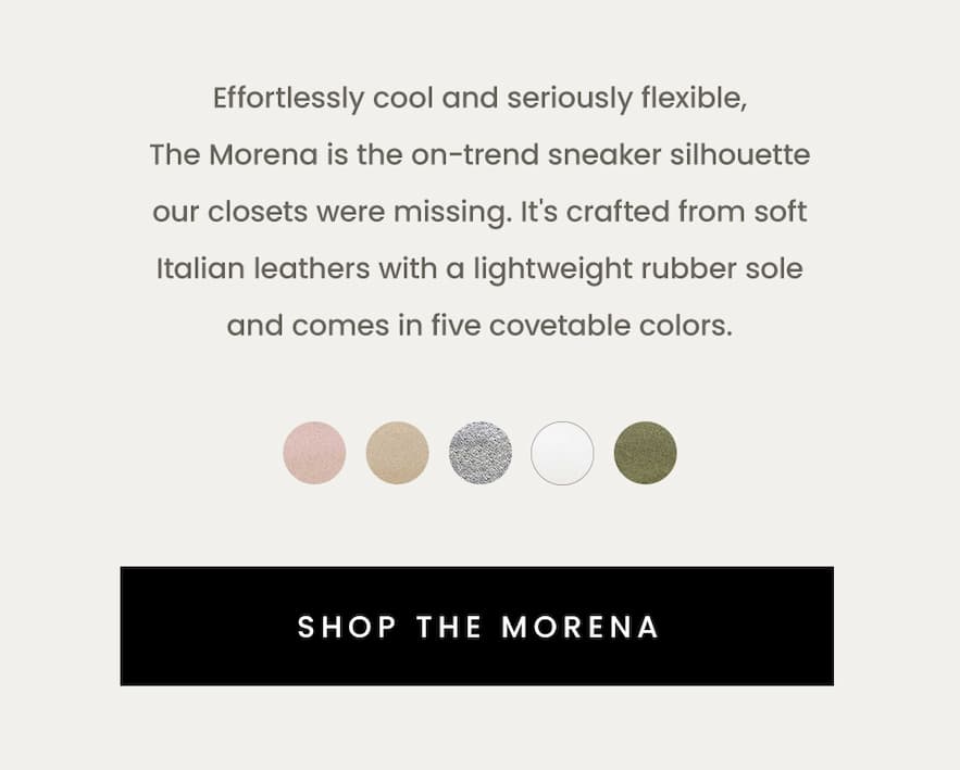 Effortlessly cool and seriously flexible, The Morena is the on-trend sneaker silhouette our closets were missing. It's crafted from soft Italian leathers with a lightweight rubber sole and comes in five covetable colors.  < Shop The Morena >