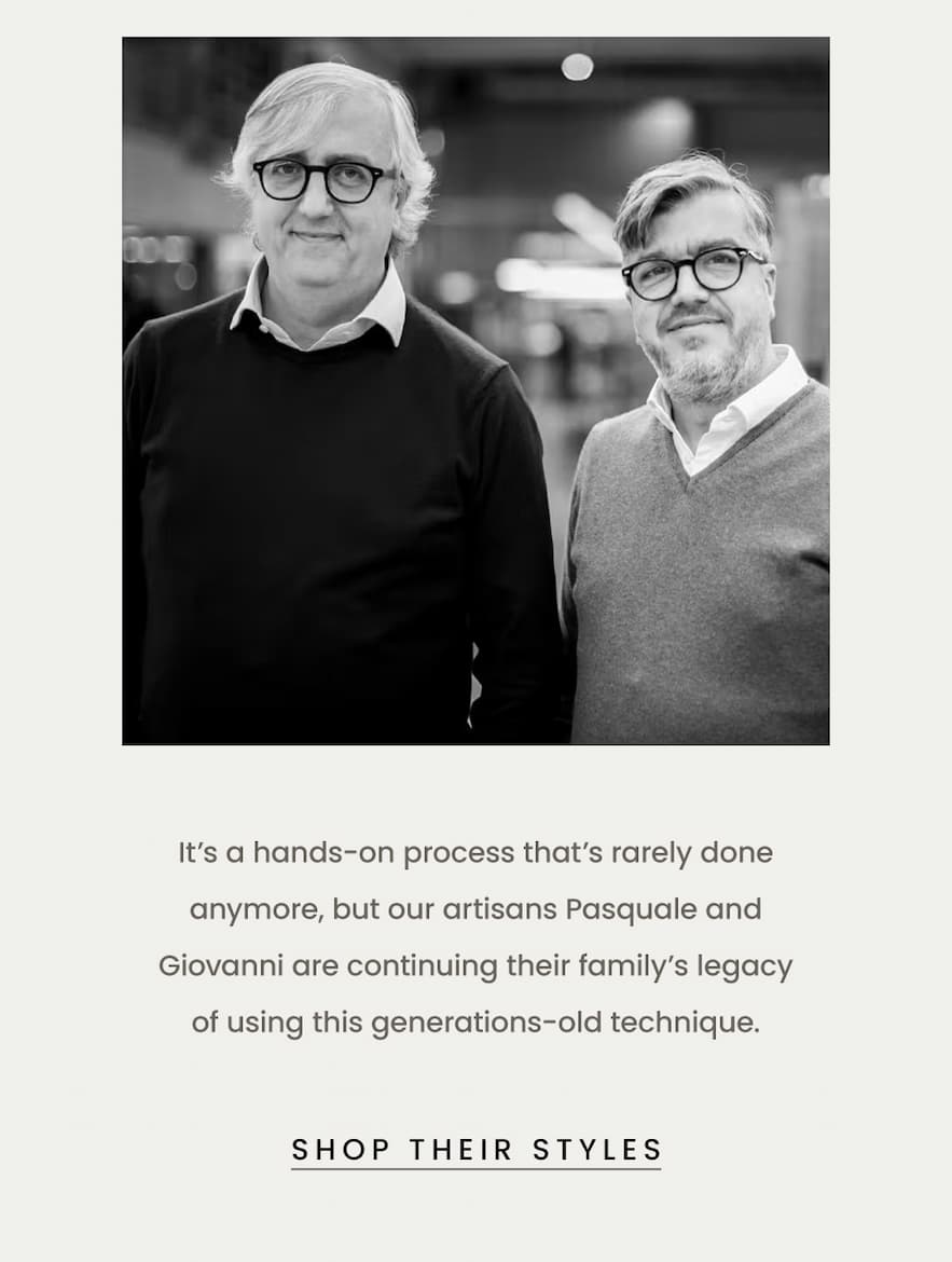 It’s a hands-on process that’s rarely done anymore, but our artisans Pasquale and Giovanni are continuing their family’s legacy of using this generations-old technique.  < Shop Their Styles > 