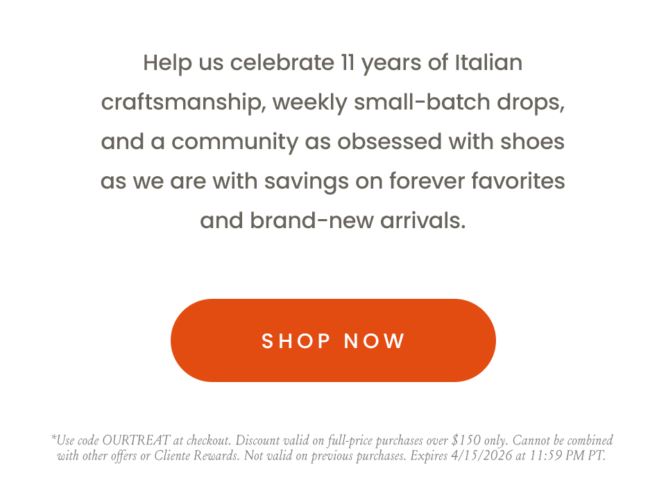 Help us celebrate 11 years of Italian craftsmanship, weekly small-batch drops, and a community as obsessed with shoes as we are with savings on forever favorites and brand-new arrivals.    < Shop Now > | *Use code OURTREAT at checkout. Discount valid on full-price purchases over $150 only. Cannot be combined with other offers or Cliente Rewards. Not valid on previous purchases. Expires 4/15/2026 at 11:59 PM PT.