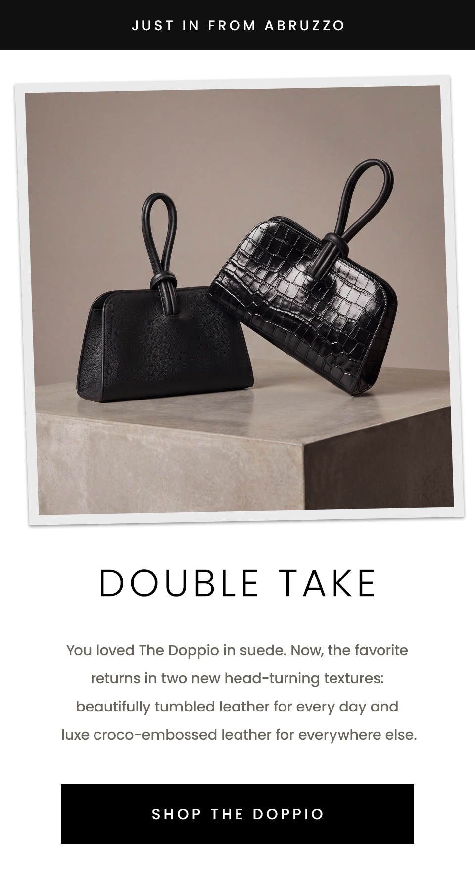 —Just In From Abruzzo—  Double Take  The Doppio returns in two new head-turning textures: beautifully tumbled leather for every day and luxe croco-embossed leather for everywhere else.  < SHOP THE DOPPIO >