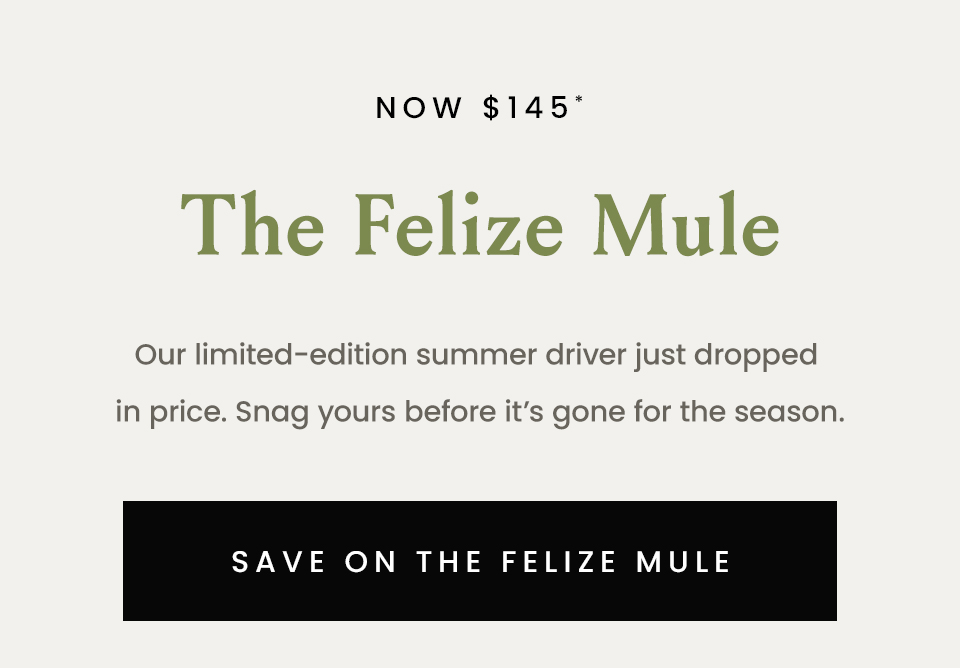 Now $145*  Our limited-edition summer driver just dropped in price. Snag yours before it’s gone for the season.  < Save On The Felize Mule > 