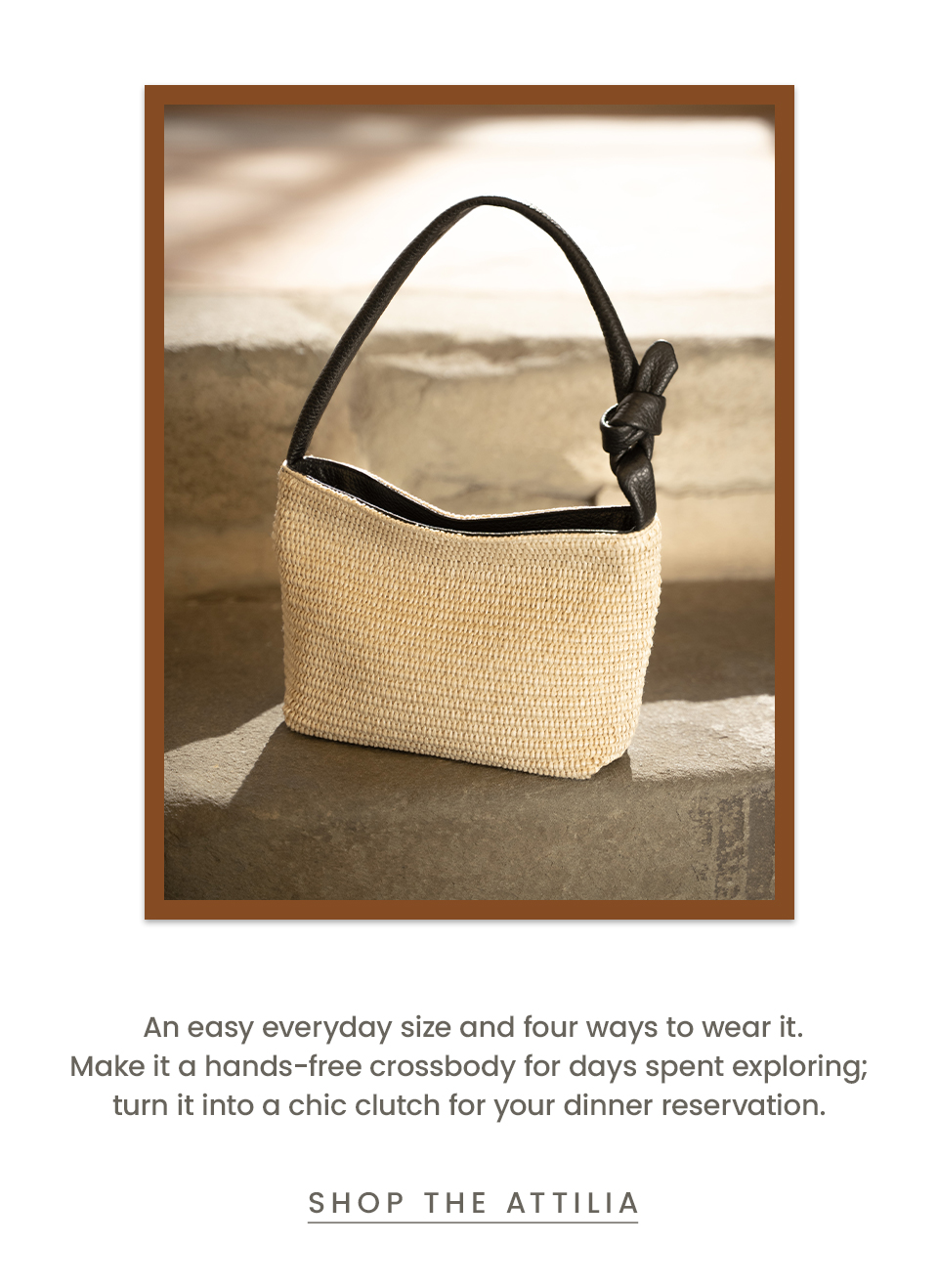 An easy everyday size and four ways to wear it. Make it a hands-free crossbody for days spent exploring; turn it into a chic clutch for your dinner reservation.  < Shop The Attilia  > 