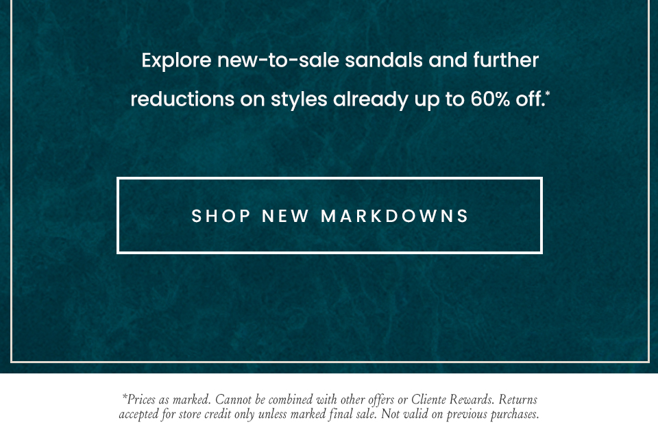 Explore new-to-sale sandals and further reductions on styles already up to 60% off.*  < Shop New Markdowns >  *Prices as marked. Cannot be combined with other offers or Cliente Rewards. Returns accepted for store credit only unless marked final sale. Not valid on previous purchases.