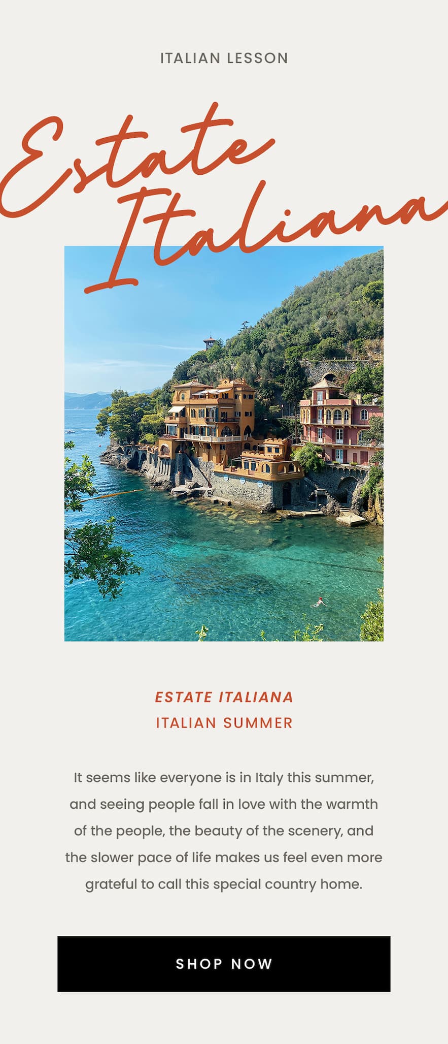 —Italian Lesson—  Estate Italiana Italian Summer  It seems like everyone is in Italy this summer, and seeing people fall in love with the warmth of the people, the beauty of the scenery, and the slower pace of life makes us feel even more grateful to call this special country home.  <Shop Now>