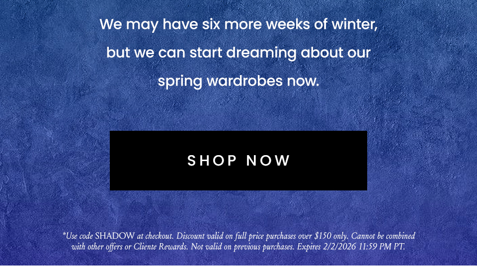 We may have six more weeks of winter, but we can start dreaming about our spring wardrobes now.   < Shop Now >  *Use code SHADOW at checkout. Discount valid on full price purchases over $150 only. Cannot be combined with other offers or Cliente Rewards. Not valid on previous purchases. Expires 2/2/2026 11:59 PM PT.