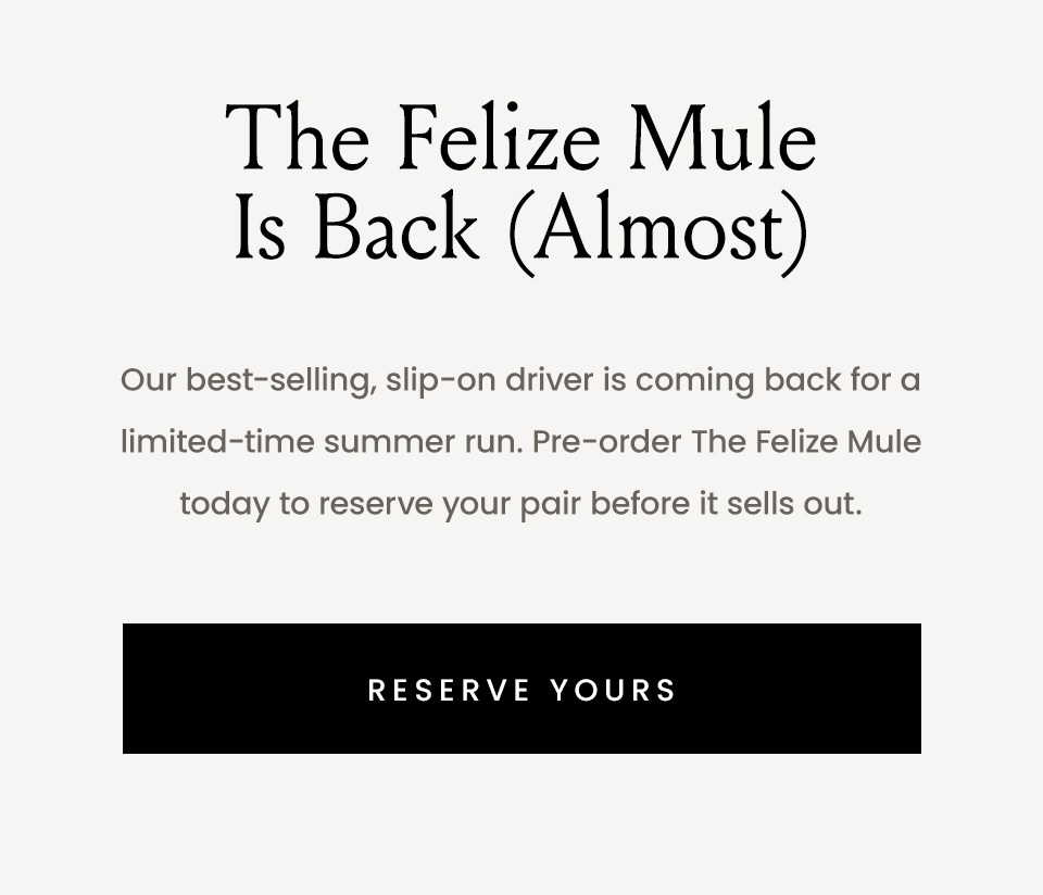 The Felize Mule Is Back (Almost), Our best-selling, slip-on driver is coming back for a limited-time summer run. Pre-order The Felize Mule today to reserve your pair before it sells out. < Reserve Yours > 