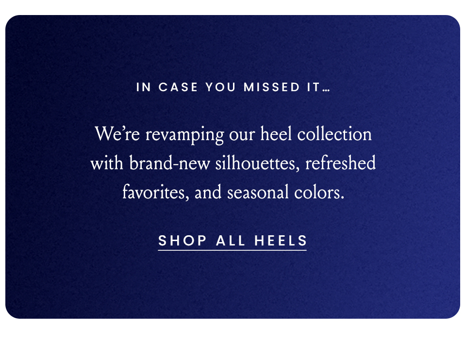 In Case You Missed It… We’re revamping our heel collection with brand-new silhouettes, refreshed favorites, and seasonal colors.  < Shop All Heels > 