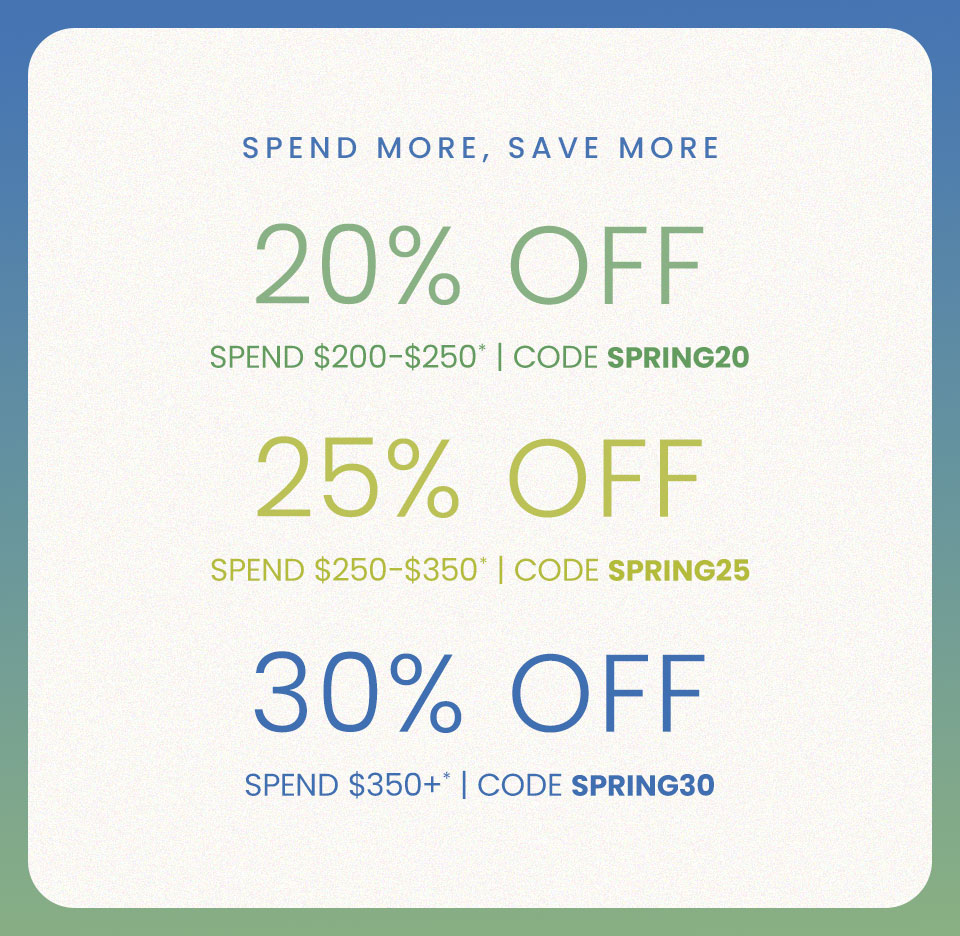 20% Off $200-$250 Use Code SPRING20  25% Off $250-350 Use Code SPRING25  30% Off $350+* Use Code SPRING30