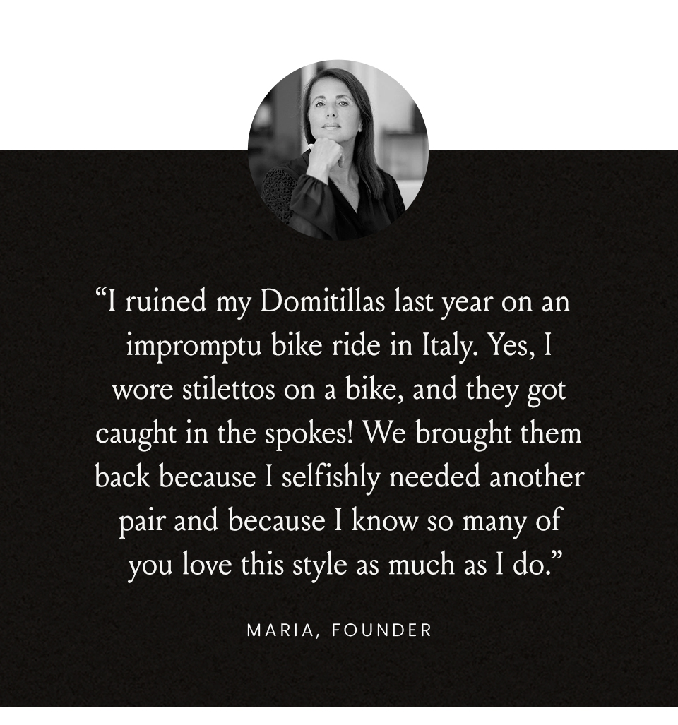 “I ruined my Domitillas last year on an impromptu bike ride in Italy. Yes, I wore stilettos on a bike, and they got caught in the spokes! We brought them back because I selfishly needed another pair and because I know so many of you love this style as much as I do.” - Maria, Founder