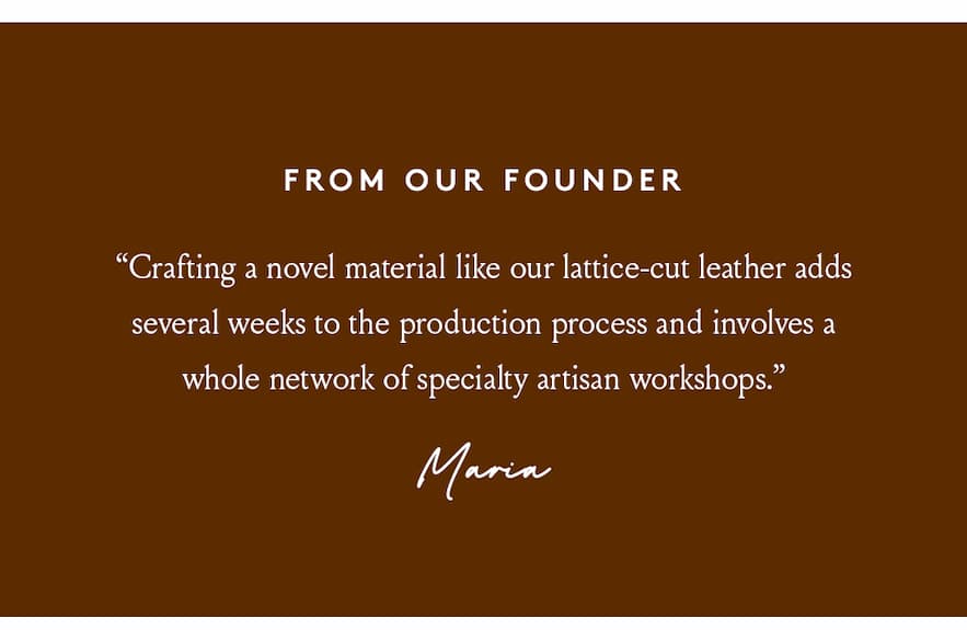 “Crafting a novel material like our lattice-cut leather adds several weeks to the production process and involves a whole network of specialty artisan workshops.” - Maria, Founder