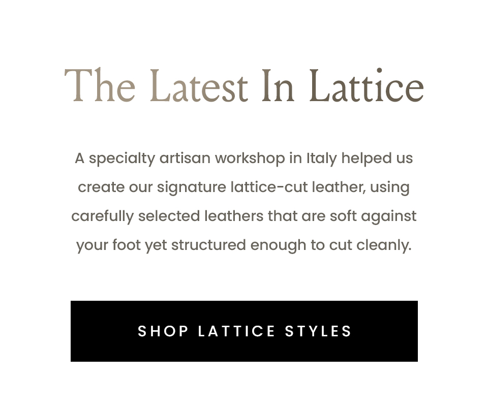 The Latest In Lattice | A specialty artisan workshop in Italy helped us create our signature lattice-cut leather, using carefully selected leathers that are soft against your foot yet structured enough to cut cleanly. | < Shop Lattice Styles > 