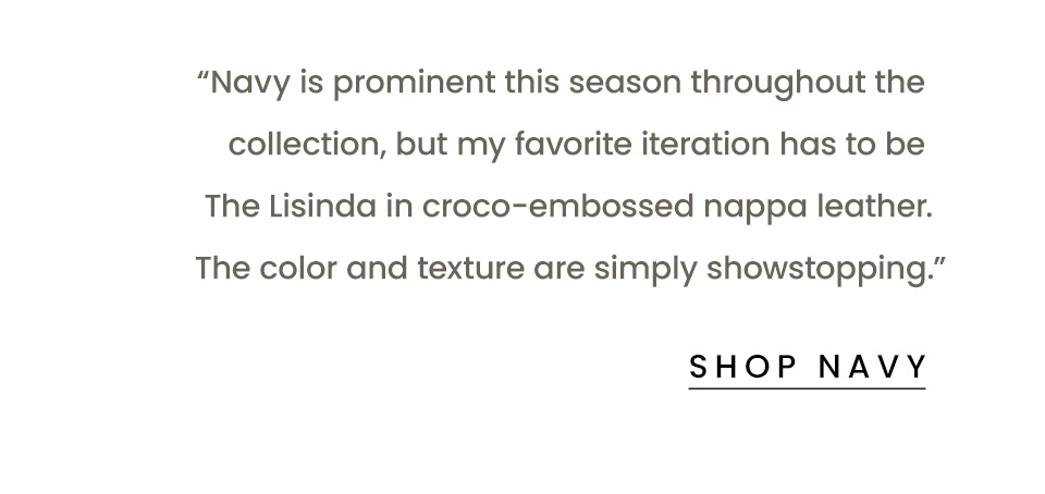 “Navy is prominent this season throughout the collection, but my favorite iteration has to be The Lisinda in croco-embossed nappa leather. The color and texture are simply showstopping.” < Shop Navy > 