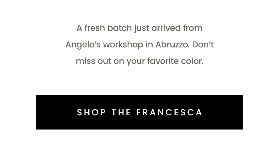 A fresh batch just arrived from Angelo’s workshop in Abruzzo. Don’t miss out on your favorite color.   < Shop The Francesca > 