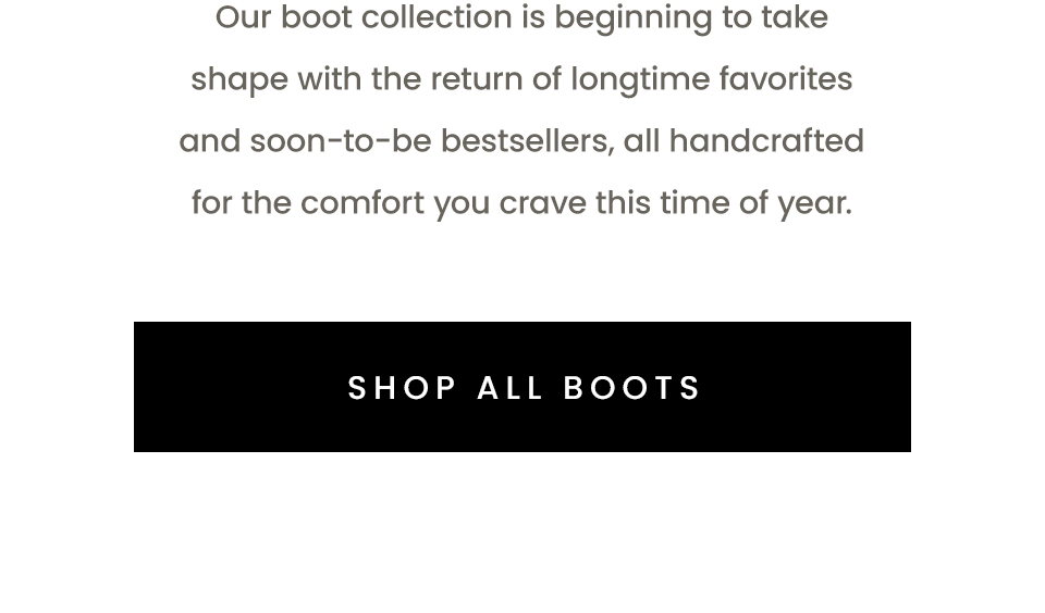 Our boot collection is beginning to take shape with the return of longtime favorites and soon-to-be bestsellers, all handcrafted for the comfort you crave this time of year. < Shop All Boots > 