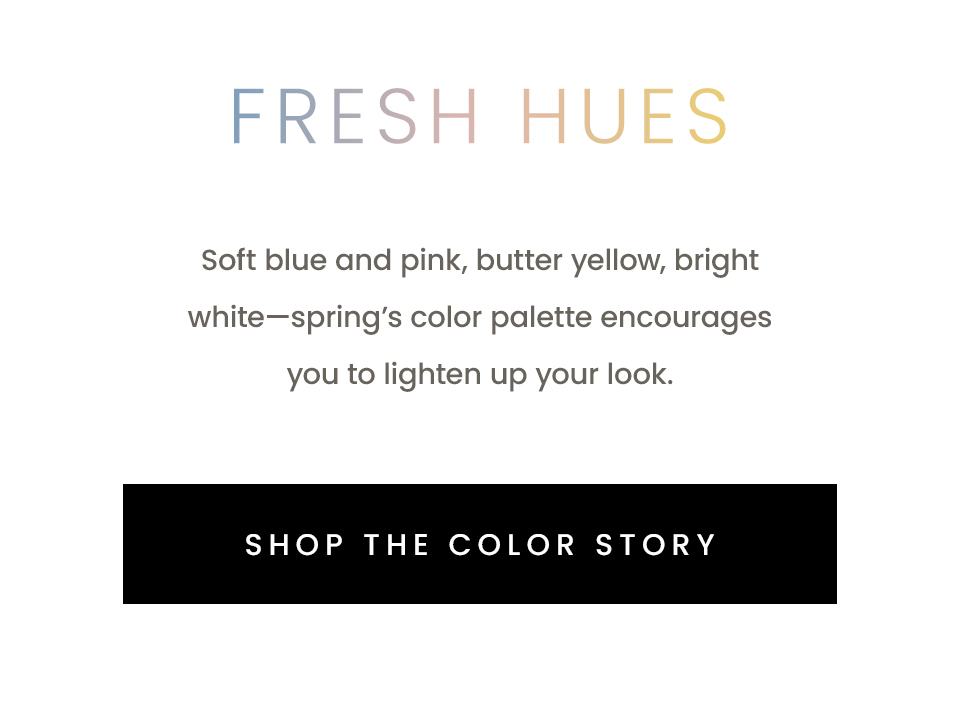 Fresh Hues  Soft blue and pink, butter yellow, bright white—spring’s color palette encourages you to lighten up your look.   < Shop The Color Story > 