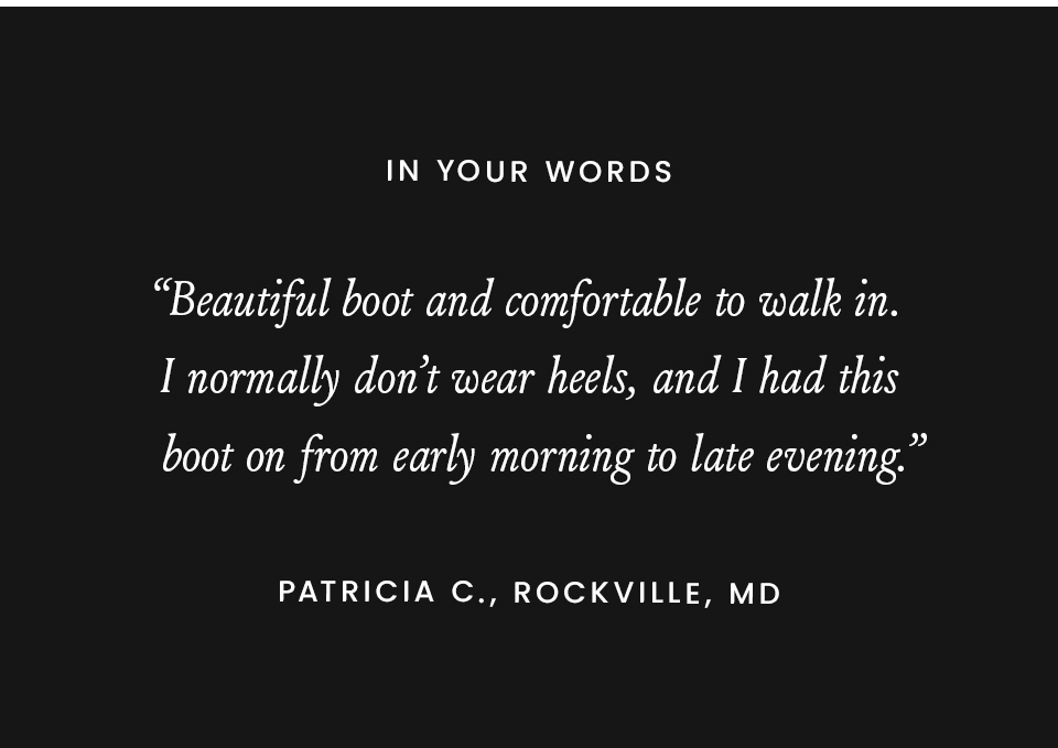 In Your Words  “Beautiful boot and comfortable to walk in. I normally don’t wear heels, and I had this boot on from early morning to late evening.” - Patricia C., Rockville, MD