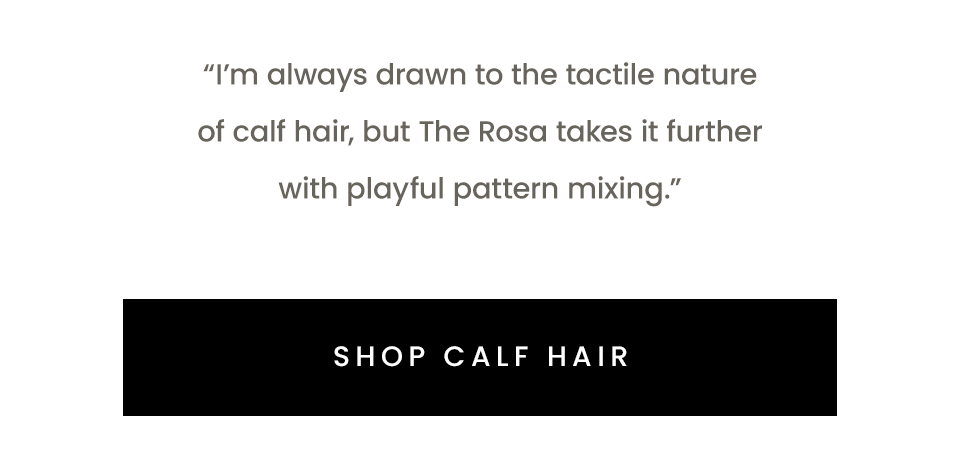 “I’m always drawn to the tactile nature of calf hair, but The Rosa takes it further with playful pattern mixing.” < Shop Calf Hair > 