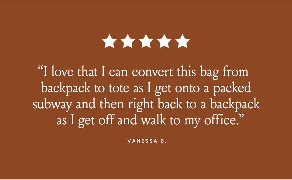 “I love that I can convert this bag from backpack to tote as I get onto a packed subway and then right back to a backpack as I get off and walk to my office.” - Vanessa B. 
