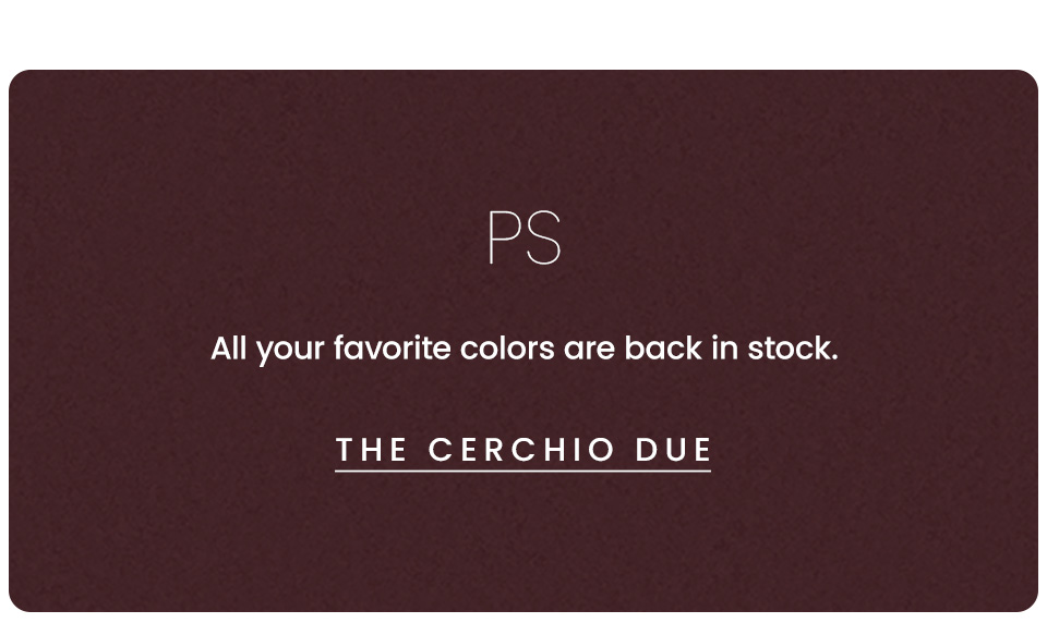 PS, All your favorite colors are back in stock. < The Cerchio Due > 