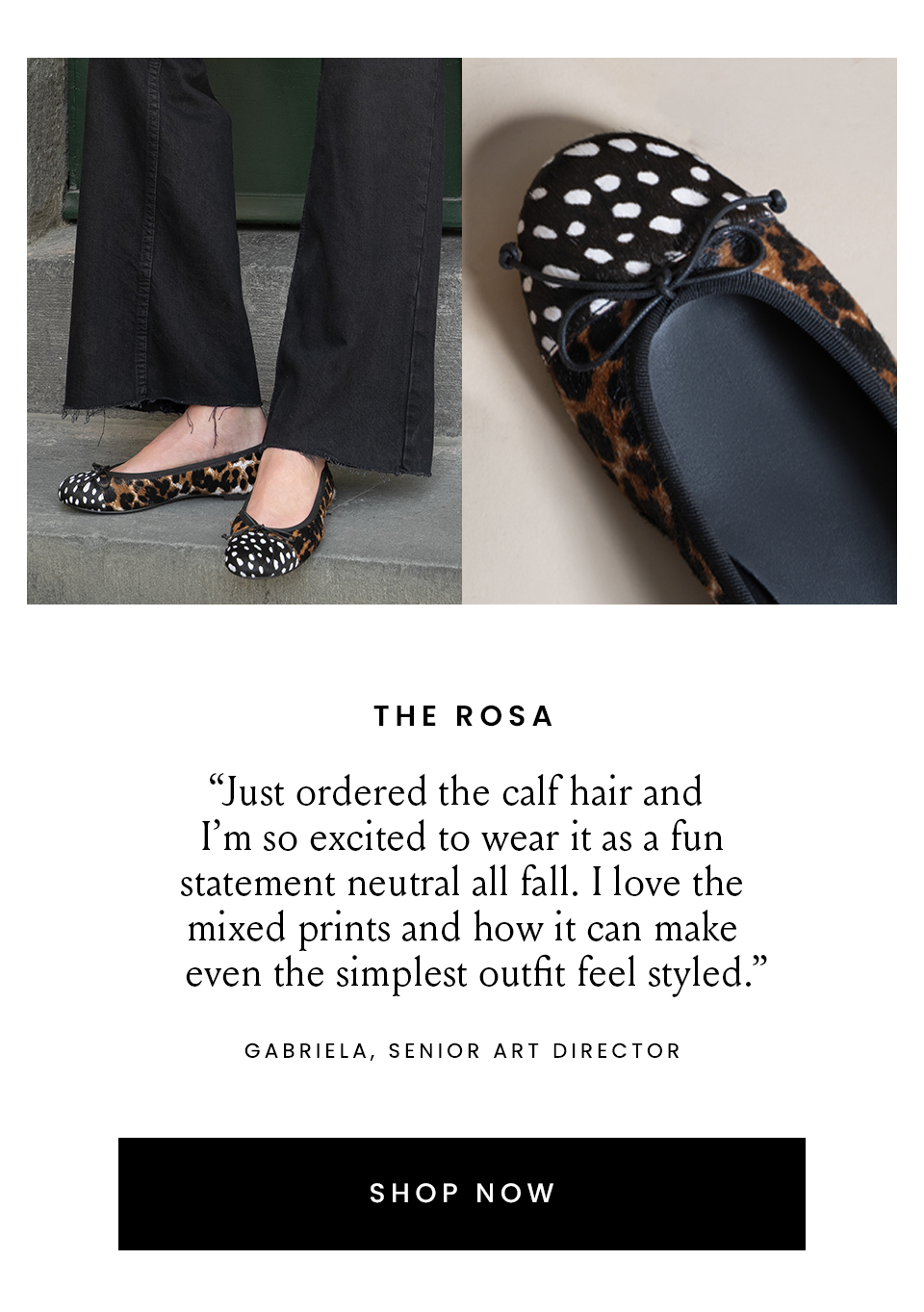  The Rosa  “Just ordered the calf hair and I’m so excited to wear it as a fun statement neutral all fall. I love the mixed prints and how it can make even the simplest outfit feel styled.” – Gabriela, Senior Art Director   < Shop Now > 