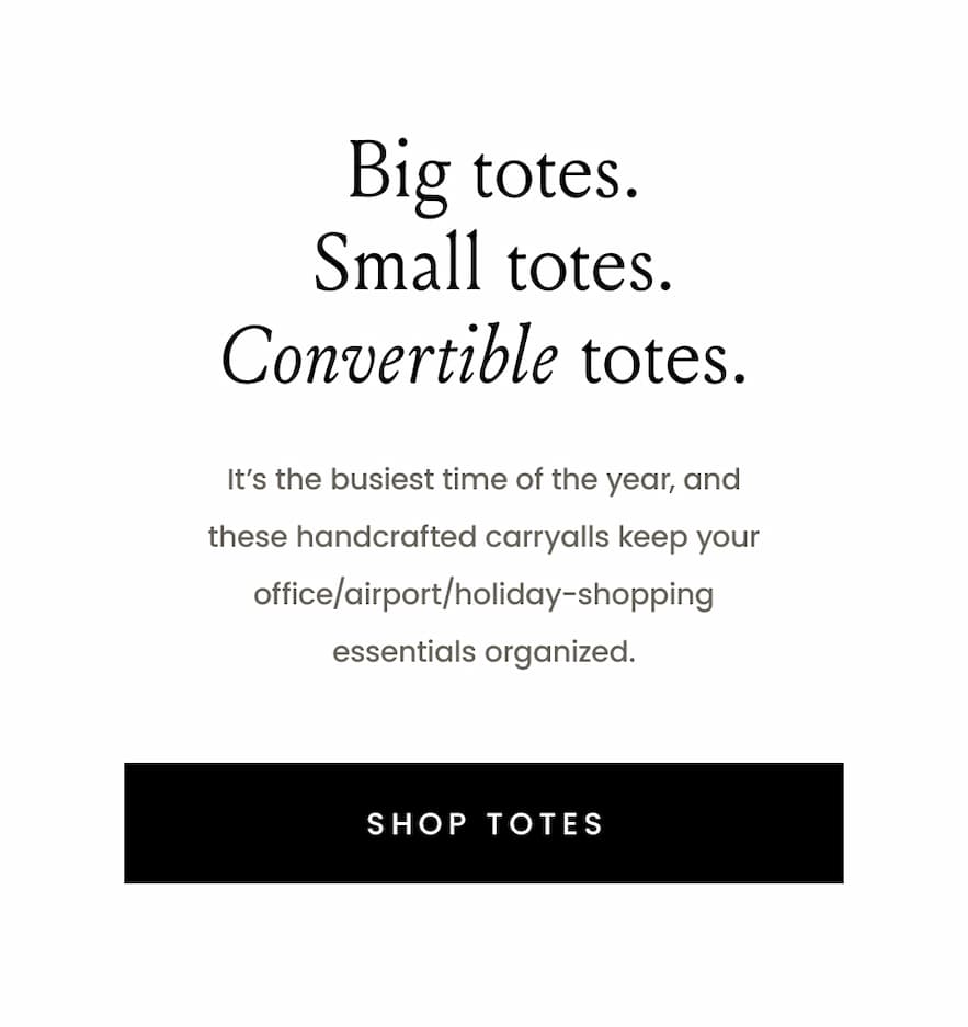 Big totes. Small totes. Convertible totes. (maybe a gif?)  It’s the busiest time of the year, and these handcrafted carryalls keep your office/airport/holiday-shopping essentials organized.   < Shop Totes > 