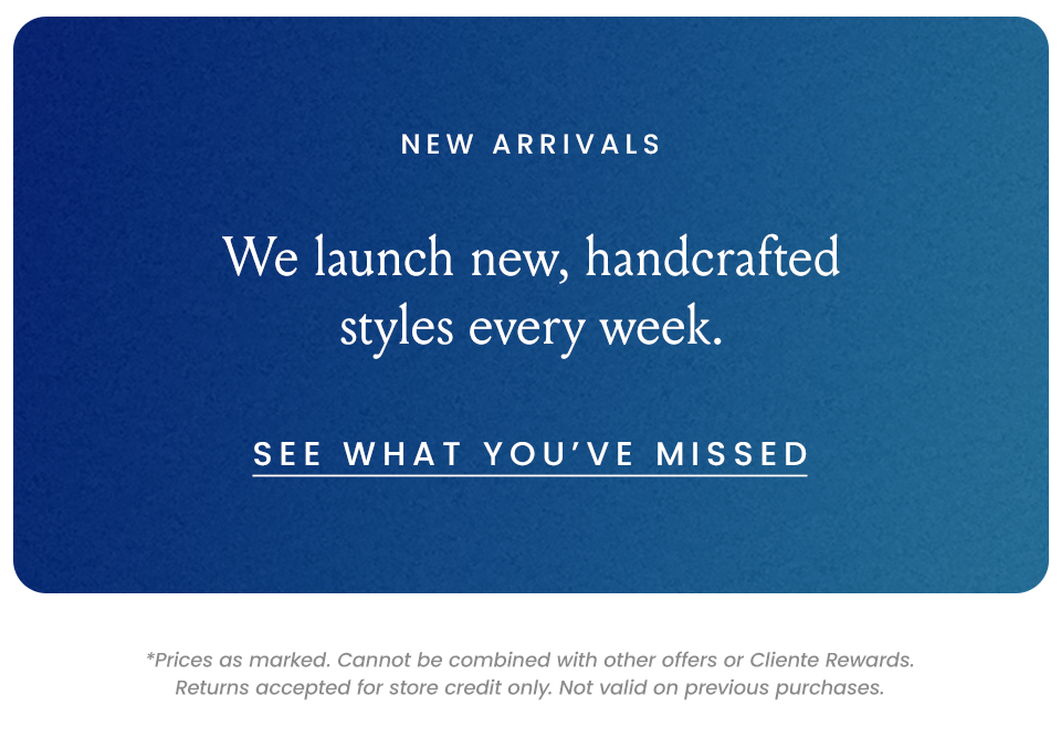 New Arrivals  We launch new, handcrafted styles every week.  < See What You’ve Missed >   *Prices as marked. Cannot be combined with other offers or Cliente Rewards. Returns accepted for store credit only. Not valid on previous purchases.