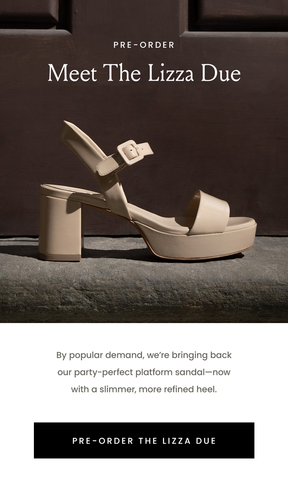 —Pre-Order— Meet The Lizza Due | By popular demand, we’re bringing back our party-perfect platform sandal—now with a slimmer, more refined heel. Pre-order today, get in time for spring festivities. < Pre-Order The Lizza Due > 