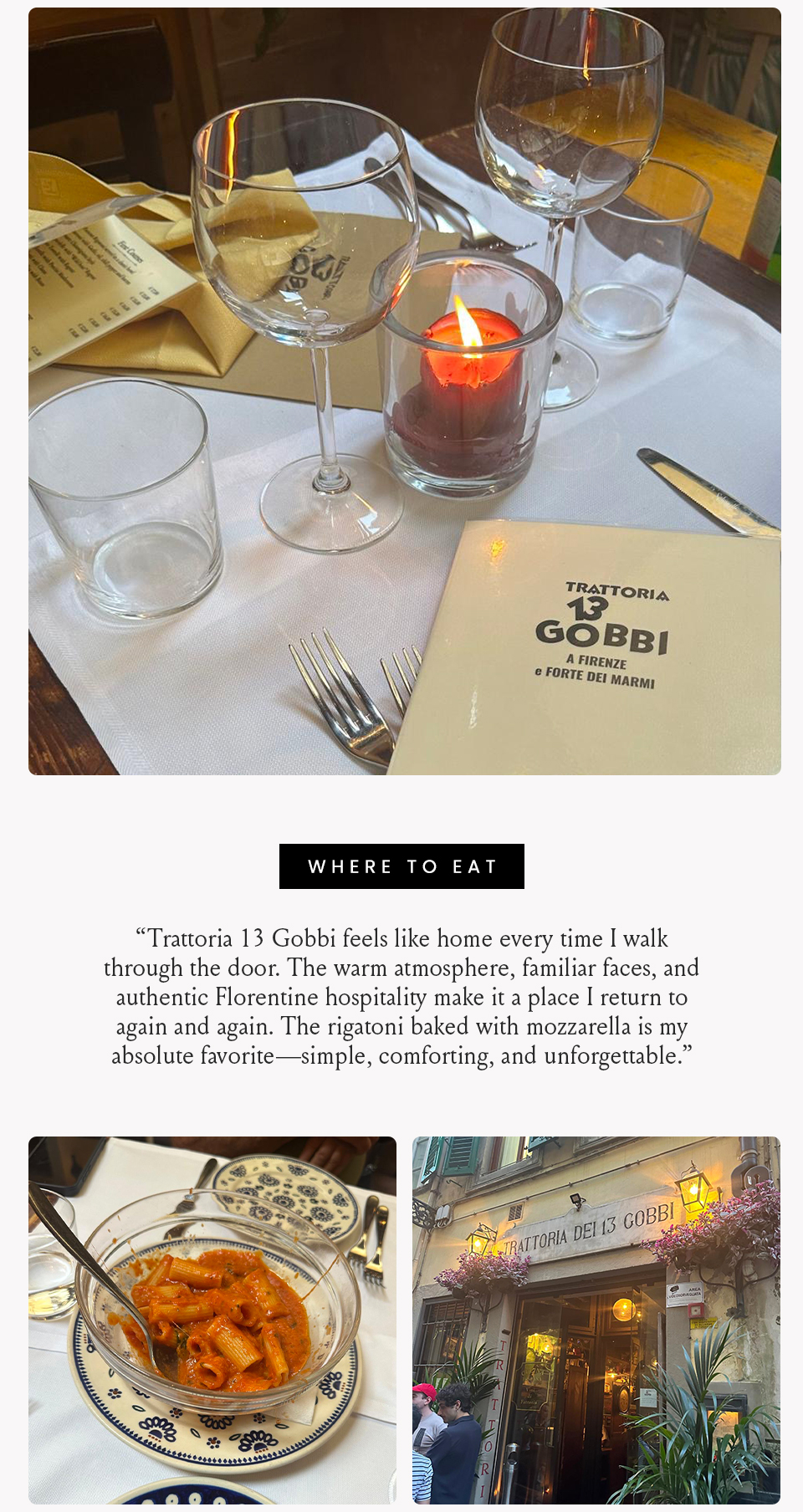 Where To Eat, “Trattoria 13 Gobbi feels like home every time I walk through the door. The warm atmosphere, familiar faces, and authentic Florentine hospitality make it a place I return to again and again. The rigatoni baked with mozzarella is my absolute favorite—simple, comforting, and unforgettable.”