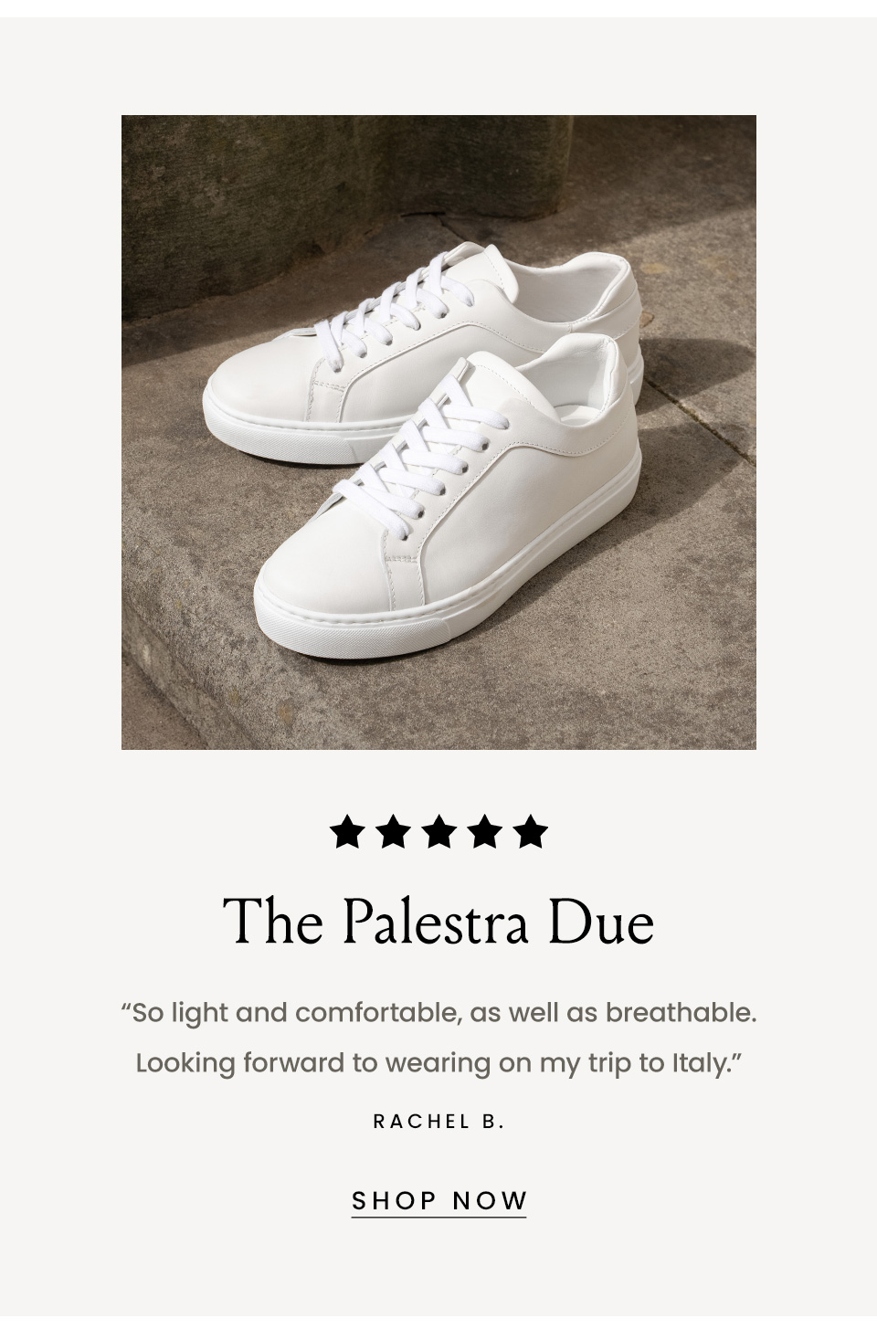 The Palestra Due, “So light and comfortable, as well as breathable. Looking forward to wearing on my trip to Italy.” - Rachel B. < Shop Now > 