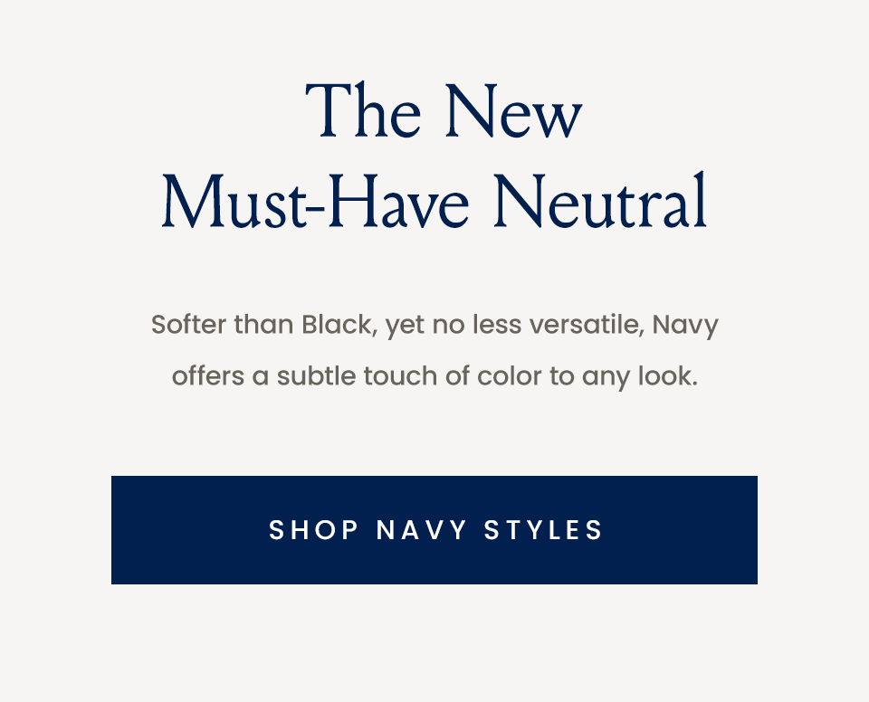 Softer than Black, yet no less versatile, Navy offers a subtle touch of color to any look.   < Shop Navy Styles > 