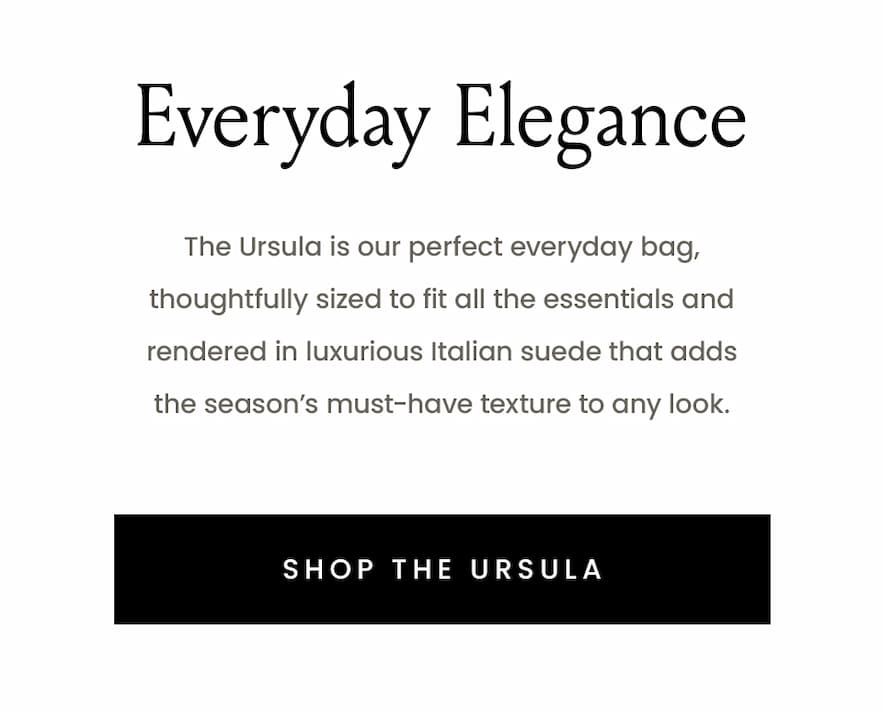 Everyday Elegance - The Ursula is our perfect everyday bag, thoughtfully sized to fit all the essentials and rendered in luxurious Italian suede that adds the season’s must-have texture to any look.   < Shop The Ursula > 