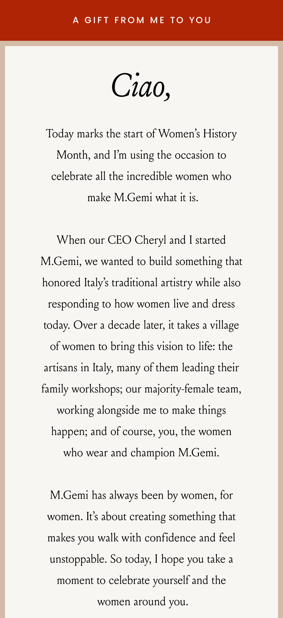 —A Gift From Me To You—  Ciao, Today marks the start of Women’s History Month, and I’m using the occasion to celebrate all the incredible women who make M.Gemi what it is. When our CEO Cheryl and I started M.Gemi, we wanted to build something that honored Italy’s traditional artistry while also responding to how women live and dress today. Over a decade later, it takes a village of women to bring this vision to life: the artisans in Italy, many of them leading their family workshops; our majority-female team, working alongside me to make things happen; and of course, you, the women who wear and champion M.Gemi. M.Gemi has always been by women, for women. It’s about creating something that makes you walk with confidence and feel unstoppable. So today, I hope you take a moment to celebrate yourself and the women around you.