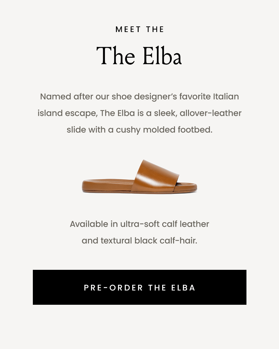 Meet The Elba  Named after our shoe designer’s favorite Italian island escape, The Elba is a sleek, allover-leather slide with a cushy molded footbed. Available in three shades of ultra-soft calf leather and textural black calf-hair.  < Pre-Order The Elba > 