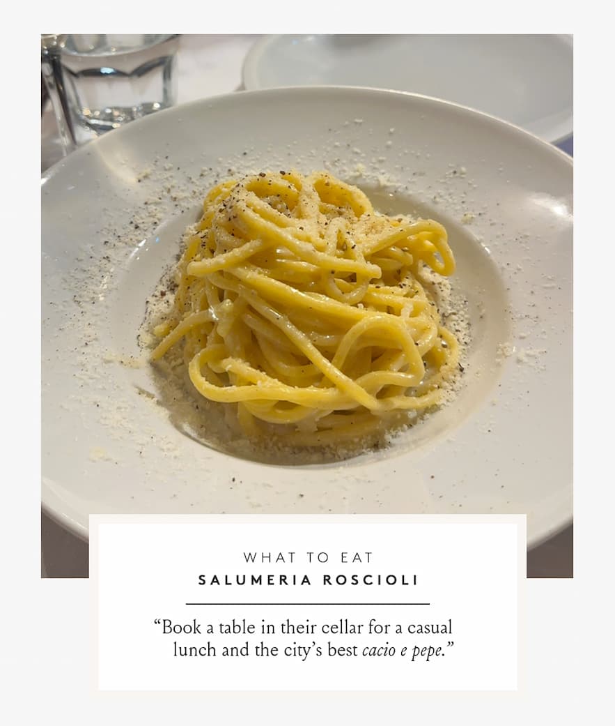  What to Eat Salumeria Roscioli | “Book a table in their cellar for a casual lunch and the city’s best cacio e pepe.” - Gaby