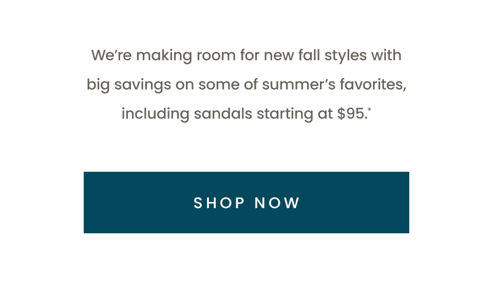We’re making room for new fall styles with big savings on some of summer’s favorites, including sandals starting at $95.* < Shop Now > 
