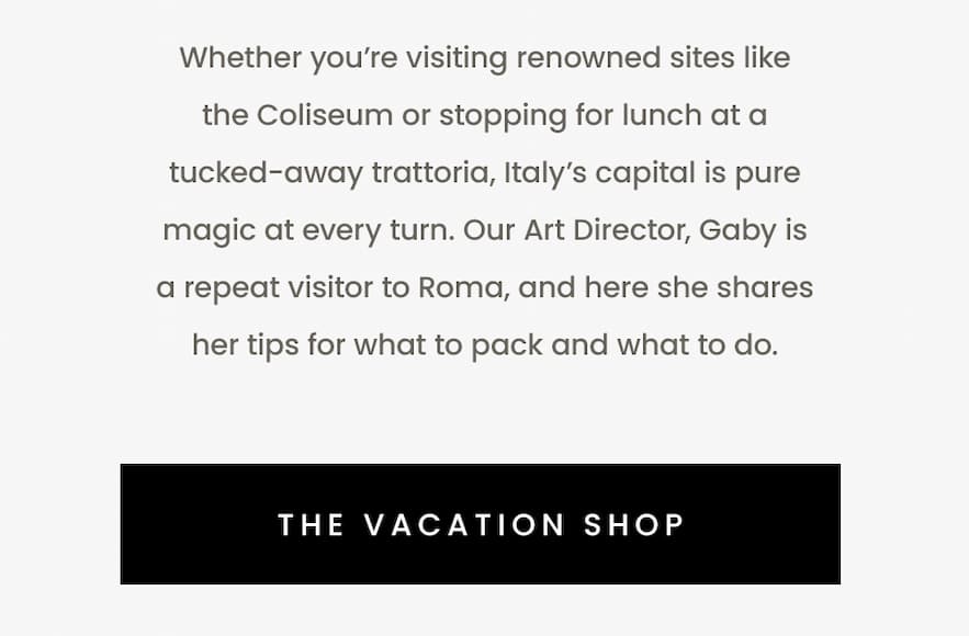 Whether you’re visiting renowned sites like the Coliseum or stopping for lunch at a tucked-away trattoria, Italy’s capital is pure magic at every turn. Our Art Director, Gaby is a repeat visitor to Roma, and here she shares her tips for what to pack and what to do.  < The Vacation Shop > 