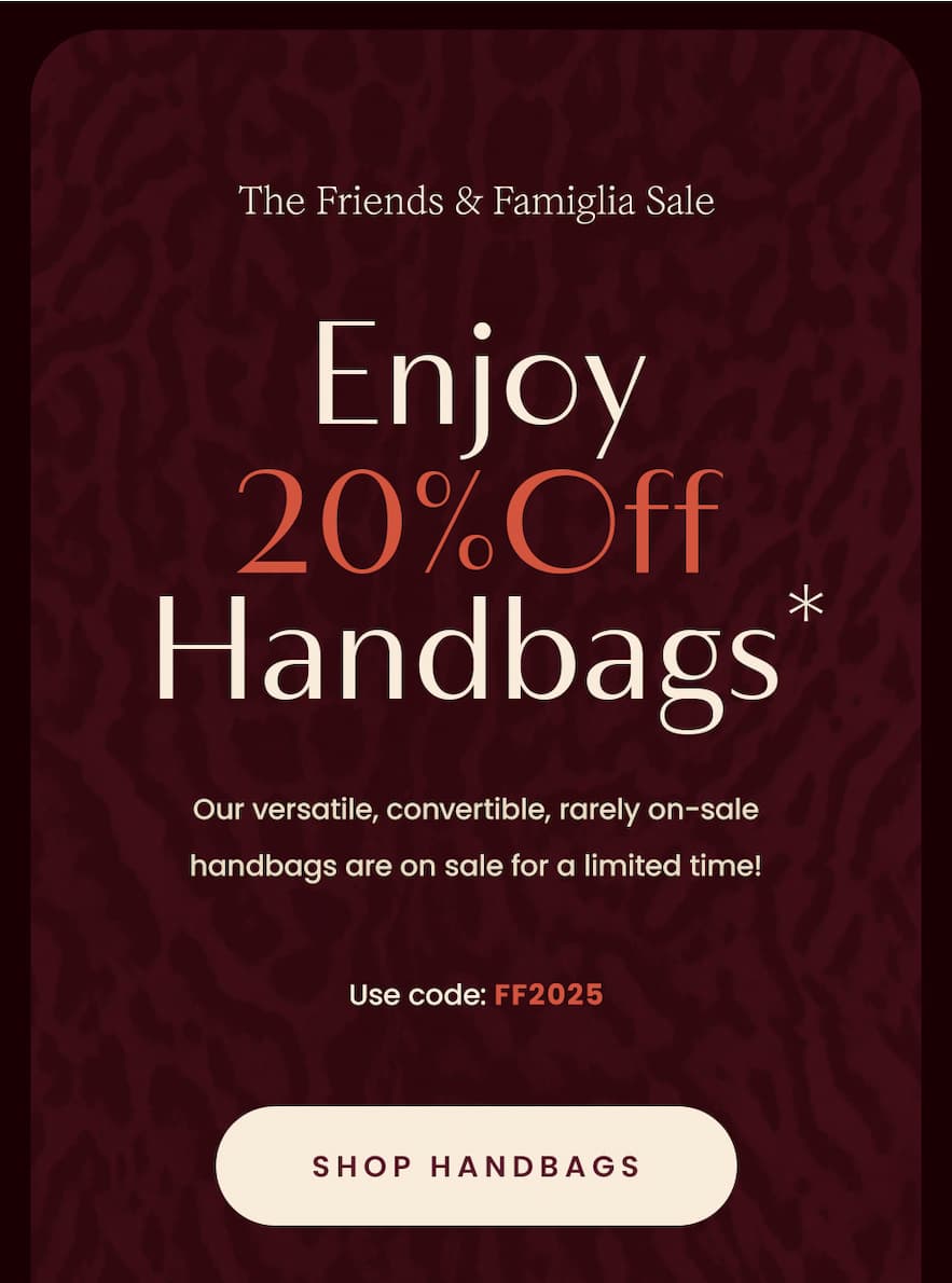 —The Friends & Famiglia Sale—  Enjoy 20% Off Handbags*  Use code: FF2025   Our versatile, convertible, rarely on-sale handbags are on sale for a limited time!  < Shop Handbags > 