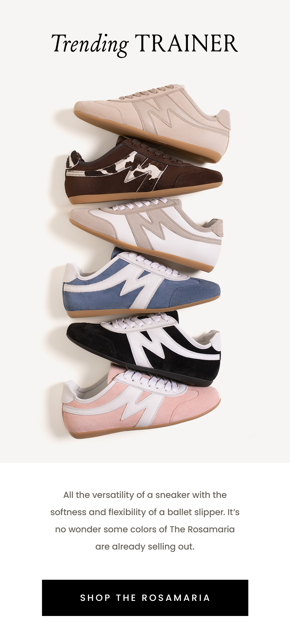 Trending Trainer  All the versatility of a sneaker with the softness and flexibility of a ballet slipper. It’s no wonder some colors of The Rosamaria are already selling out.  < Shop The Rosamaria >