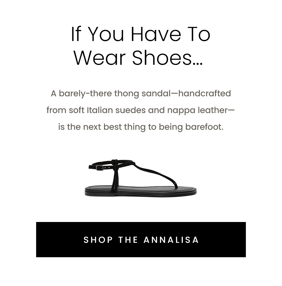 If You Have To Wear Shoes… A barely-there thong sandal—handcrafted from soft Italian suedes and nappa leather—is the next best thing to being barefoot. < Shop The Annalisa > 
