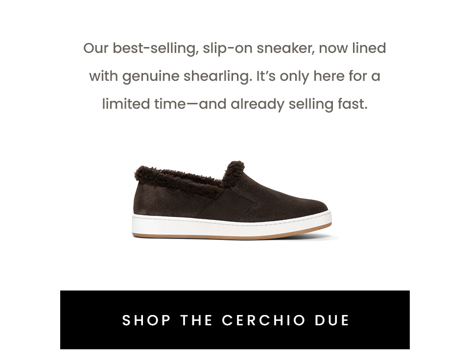 Our best-selling, slip-on sneaker, now lined with genuine shearling. It’s only here for a limited time this fall/winter season—and already selling fast.   < Shop The Cerchio Due > 