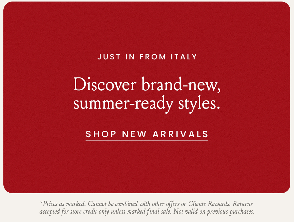 Just In From Italy, Discover brand-new, summer-ready styles. < Shop New Arrivals > * Prices as marked. Cannot be combined with other offers or Cliente Rewards. Returns accepted for store credit only unless marked final sale. Not valid on previous purchases. 