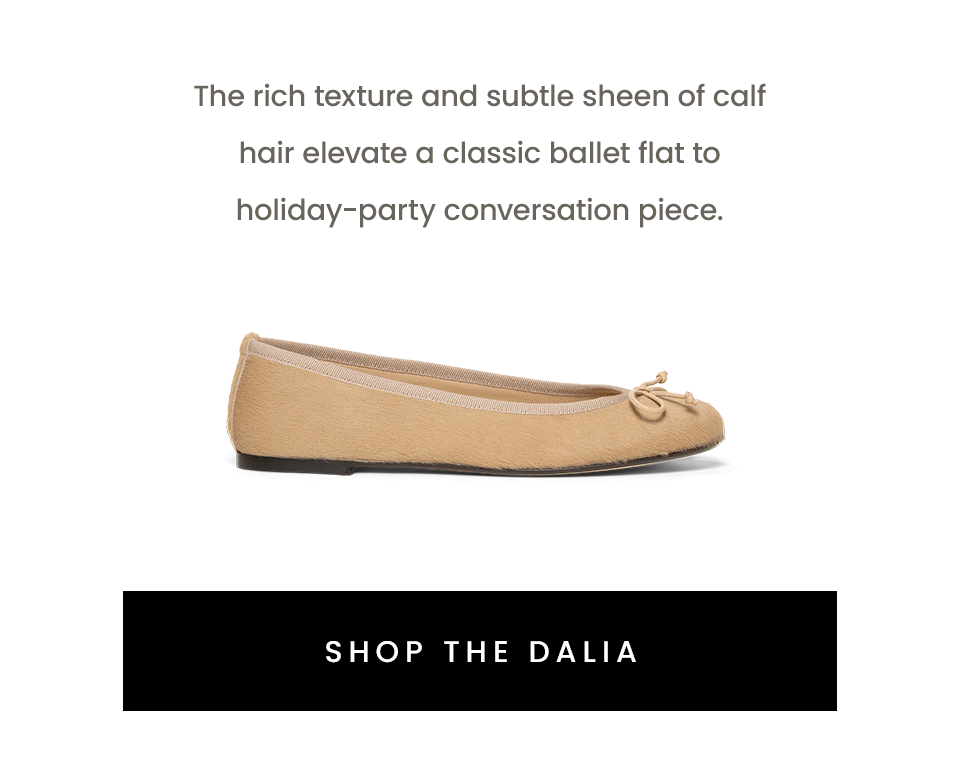 The rich texture and subtle sheen of calf hair elevate a classic ballet flat to holiday-party conversation piece.    < Shop The Dalia > 