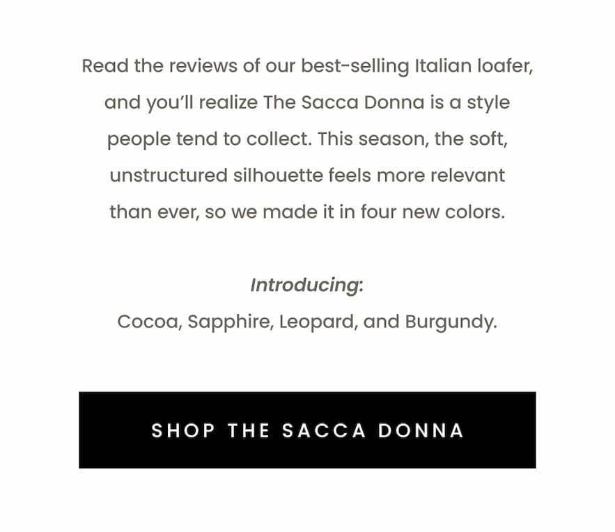 Read the reviews of our best-selling Italian loafer, and you’ll realize The Sacca Donna is a style people tend to collect. This season, the soft, unstructured silhouette feels more relevant than ever, so we made it in four new colors.   Introducing: Cocoa, Sapphire, Leopard, and Burgundy.   < Shop The Sacca Donna > 