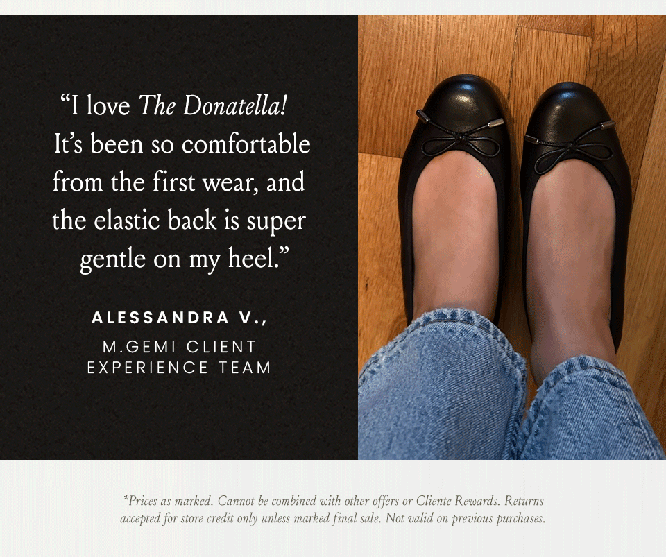 “I love The Donatella! It’s been so comfortable from the first wear, and the elastic back is super gentle on my heel.” - Alessandra V., M.Gemi Client Experience Team  *Prices as marked. Cannot be combined with other offers or Cliente Rewards. Returns accepted for store credit only unless marked final sale. Not valid on previous purchases.