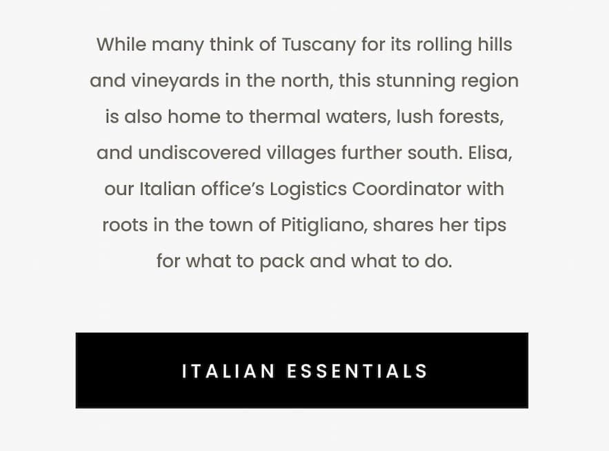 While many think of Tuscany for its rolling hills and vineyards in the north, this stunning region is also home to thermal waters, lush forests, and undiscovered villages further south. Elisa, our Italian office’s Logistics Coordinator with roots in the town of Pitigliano, shares her tips for what to pack and what to do. Italian Essentials.